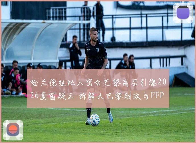 哈兰德经纪人密会巴黎高层引爆2026夏窗疑云 拆解大巴黎财政与FFP新规下引进挪威神锋可行性