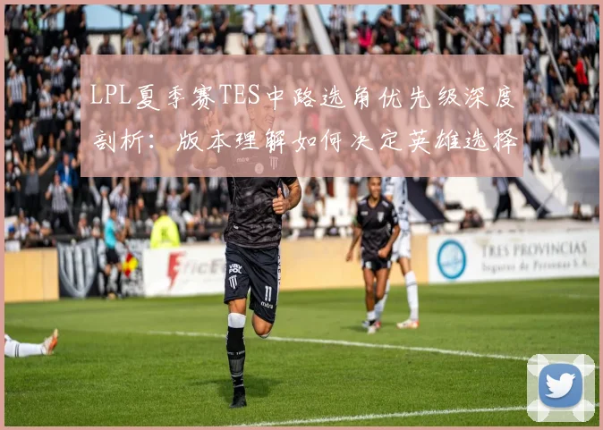 LPL夏季赛TES中路选角优先级深度剖析：版本理解如何决定英雄选择与赛场胜负