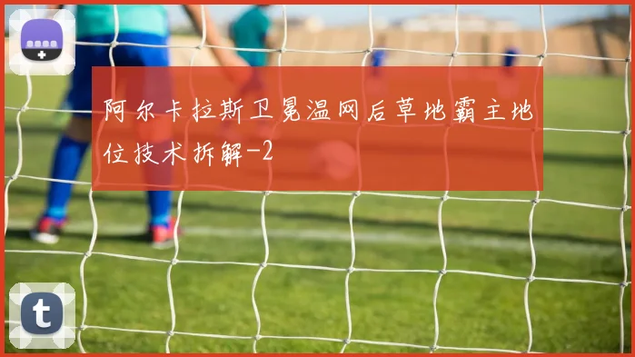 阿尔卡拉斯卫冕温网后草地霸主地位技术拆解