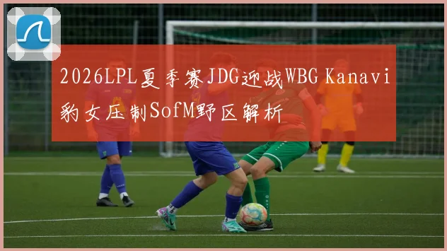 2026LPL夏季赛JDG迎战WBG Kanavi豹女压制SofM野区解析