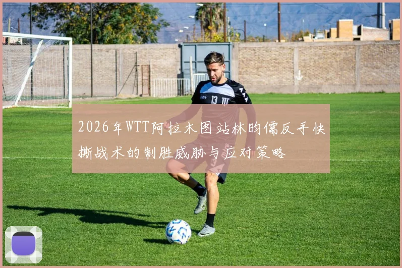 2026年WTT阿拉木图站林昀儒反手快撕战术的制胜威胁与应对策略