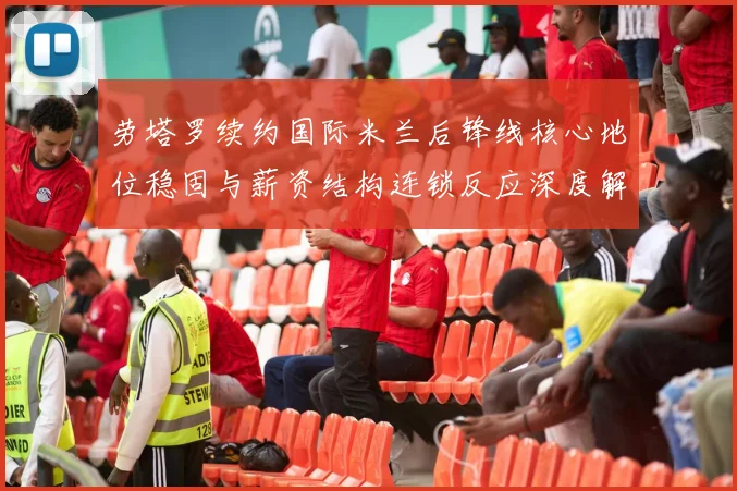 劳塔罗续约国际米兰后锋线核心地位稳固与薪资结构连锁反应深度解析