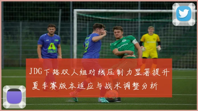 JDG下路双人组对线压制力显著提升 夏季赛版本适应与战术调整分析