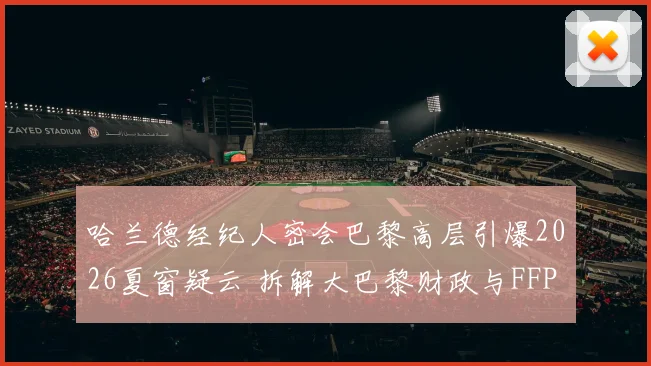 哈兰德经纪人密会巴黎高层引爆2026夏窗疑云 拆解大巴黎财政与FFP新规下引进挪威神锋可行性