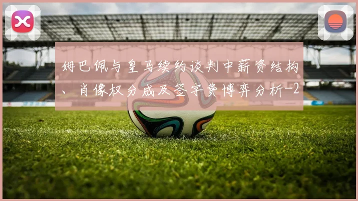 姆巴佩与皇马续约谈判中薪资结构、肖像权分成及签字费博弈分析