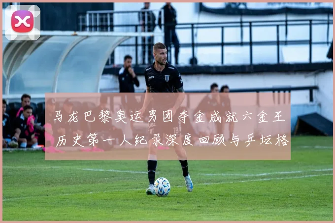 马龙巴黎奥运男团夺金成就六金王 历史第一人纪录深度回顾与乒坛格局分析