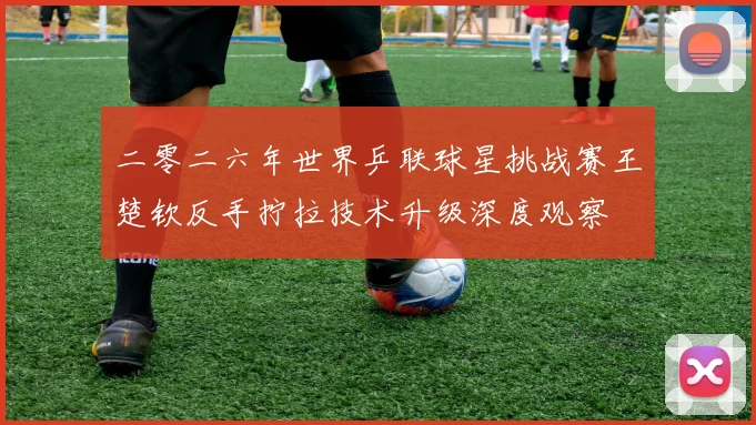 二零二六年世界乒联球星挑战赛王楚钦反手拧拉技术升级深度观察
