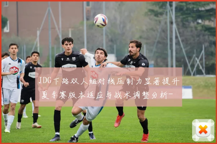 JDG下路双人组对线压制力显著提升 夏季赛版本适应与战术调整分析