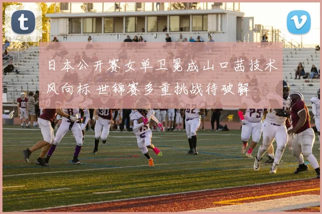 日本公开赛女单卫冕成山口茜技术风向标 世锦赛多重挑战待破解