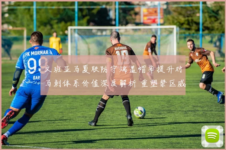 文班亚马夏联防守端盖帽率提升对马刺体系价值深度解析 重塑禁区威慑与战术弹性