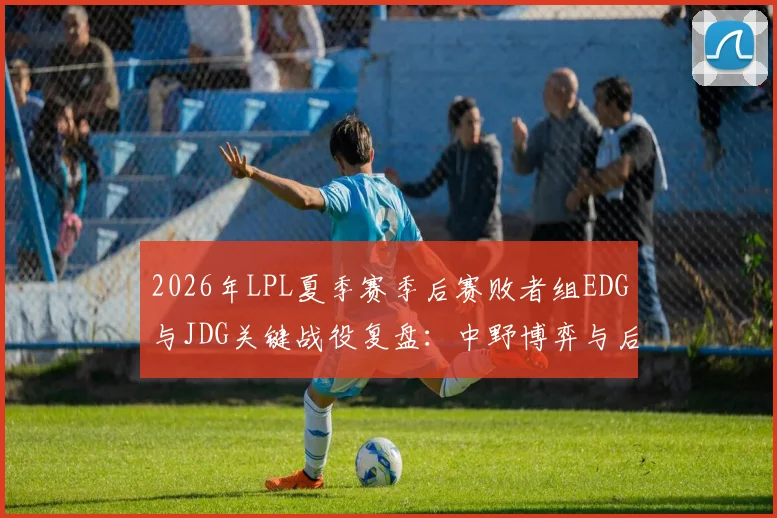 2026年LPL夏季赛季后赛败者组EDG与JDG关键战役复盘:中野博弈与后期运营深度解读