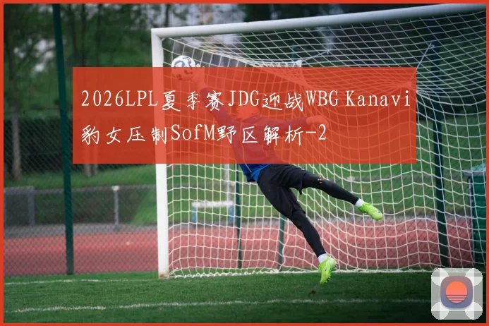 2026LPL夏季赛JDG迎战WBG Kanavi豹女压制SofM野区解析