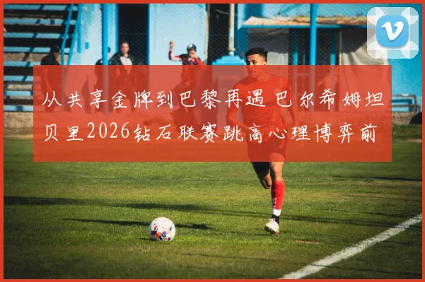 从共享金牌到巴黎再遇 巴尔希姆坦贝里2026钻石联赛跳高心理博弈前瞻分析