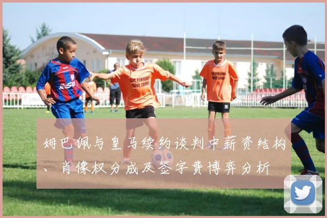 姆巴佩与皇马续约谈判中薪资结构、肖像权分成及签字费博弈分析