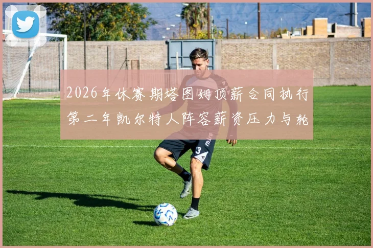 2026年休赛期塔图姆顶薪合同执行第二年凯尔特人阵容薪资压力与轮换补强分析