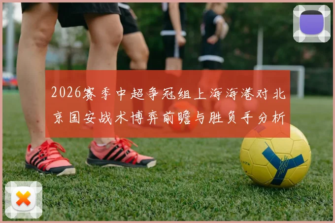 2026赛季中超争冠组上海海港对北京国安战术博弈前瞻与胜负手分析