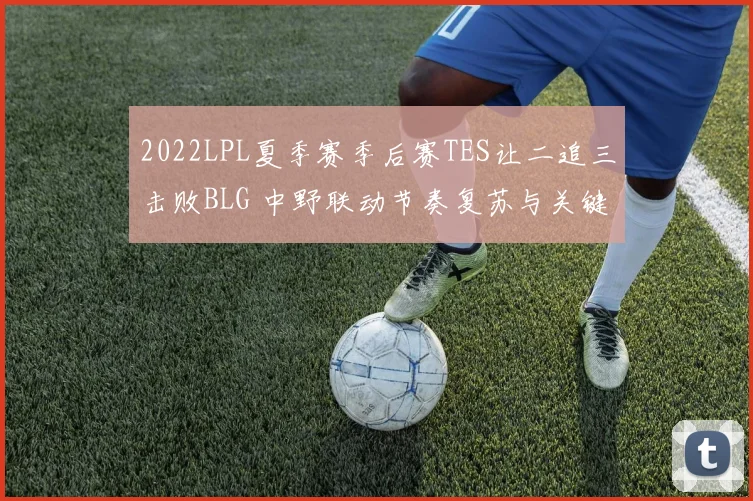 2022LPL夏季赛季后赛TES让二追三击败BLG 中野联动节奏复苏与关键团战决策全复盘