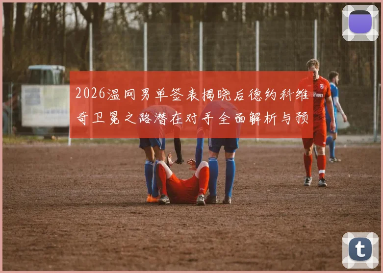 2026温网男单签表揭晓后德约科维奇卫冕之路潜在对手全面解析与预测