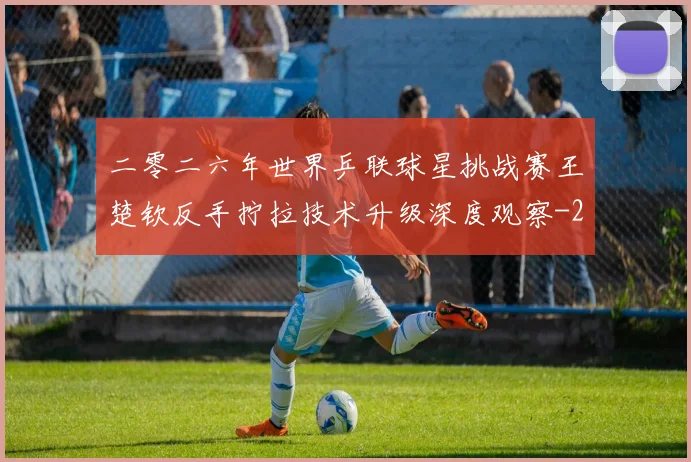 二零二六年世界乒联球星挑战赛王楚钦反手拧拉技术升级深度观察