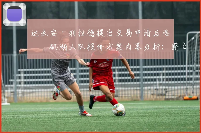 达米安·利拉德提出交易申请后洛杉矶湖人队报价方案内幕分析：薪资匹配难度、核心筹码博弈与未来选秀权取舍