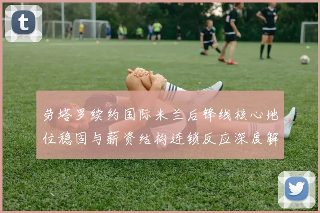 劳塔罗续约国际米兰后锋线核心地位稳固与薪资结构连锁反应深度解析