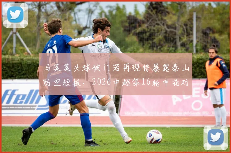 马莱莱头球破门若再现将暴露泰山防空短板，2026中超第16轮申花对决前瞻与漏洞解析