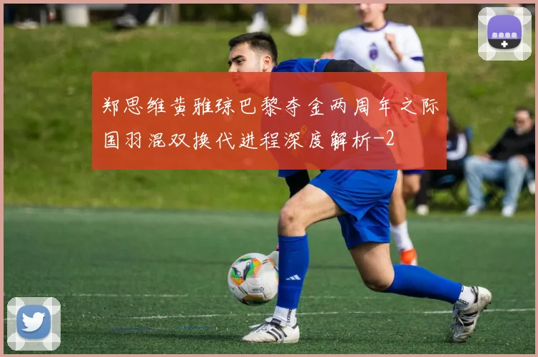 郑思维黄雅琼巴黎夺金两周年之际国羽混双换代进程深度解析