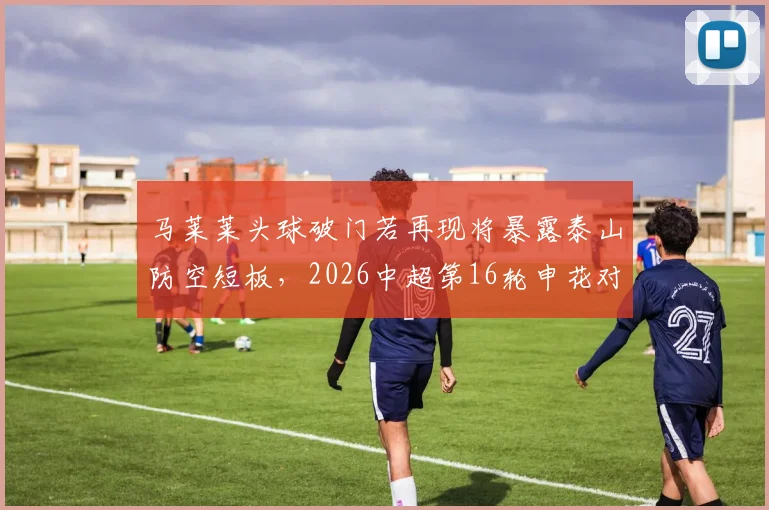马莱莱头球破门若再现将暴露泰山防空短板,2026中超第16轮申花对决前瞻与漏洞解析